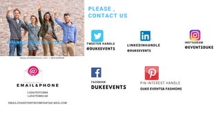 PLEASE ,
CONTACT US
THANKS FOR YOUR TIME
@EVENTSDUKE
INSTAGRAM
@DUKEEVENTS
TWEETER HANDLE
DUKEEVENTS
FACEBOOK
@DUKEEVENTS
LINKEDINHANDLE
E M A I L & P H O N E
(+254)703715684
(+254)753891149
EMAIL:DUKEEVENTSCOMPANY@G MAIL.COM
DUKE EVENTS& FASHIONS
PIN INTEREST HANDLE
 