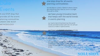SOLUSION
The
Duke
Events
A one STOP shop that
provides all the events
planning commodities
UNDER ONE ROOF
METHODOLOGY
one stop shop for all events
planning commodieties
we decided to create a flatform where clients
get everything they need at once in a single
click,call or email
we have young innovative team
that keeps with the world trends
in events planning
our teams benchmark,borrow the world
trends and blend them with the rich african
culture to make it hybrid events
we have analyzed market prices
and we have tried to match them
to the quality commodities we
provide .
we have made sure the customer gets the
quality and value for his money ie we have
made the services that are congruent to
prices
 