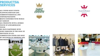 PRODUCTS&
SERVICES
ALL UNDER ROOF EVENTS
PLANNING SERVICES AND
COMMODITIES(SOCIAL AND
CORPORATE)EVENTS
MEETS CONSUMER WITH WORLD
OF FASHION
ALL PRODUCTS WITH A HYBRID
TOUCH OF AFRIAMERIACAN
TOUCH
WE HAVE PARTNERED WITH
DUKE FASHIONS IN THE GOAL OF
PROVISION OF ALL
COMMODITIES UNDER ONE ROOF
BY INCLUSION OF DRESSING AND
GROOMING SERVICES
 