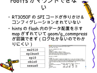 rootfs がマウントできな
い
• RT3050F の SPI コードが作りかけ＆
コンフィグレーションされていない
• hints の flash 内のデータ配置を示す
map がずれていて geom/g_commpress
が認識できず（ログ吐かないのでわか
りにくい）
 