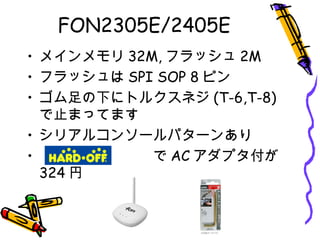 FON2305E/2405E
• メインメモリ 32M, フラッシュ 2M
• フラッシュは SPI SOP 8 ピン
• ゴム足の下にトルクスネジ (T-6,T-8)
で止まってます
• シリアルコンソールパターンあり
• 　　　　　　　　で AC アダプタ付が
324 円
 