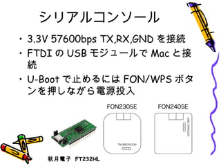 シリアルコンソール
• 3.3V 57600bps TX,RX,GND を接続
• FTDI の USB モジュールで Mac と接
続
• U-Boot で止めるには FON/WPS ボタ
ンを押しながら電源投入
秋月電子 FT232HL
 