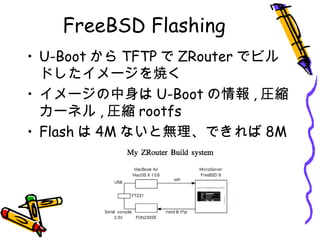 FreeBSD Flashing
• U-Boot から TFTP で ZRouter でビル
ドしたイメージを焼く
• イメージの中身は U-Boot の情報 , 圧縮
カーネル , 圧縮 rootfs
• Flash は 4M ないと無理、できれば 8M
 