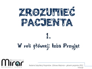 ZROZUMIEĆ
PACJENTA
1.
W roli głównej: Izba Przyjęć
Badania Satysfakcji Pacjentów: Zdrowa Mazovia – głosem pacjenta 2012,
mirar.pl
 