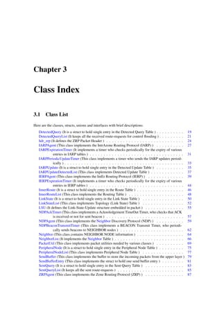 Chapter 3

Class Index

3.1 Class List
Here are the classes, structs, unions and interfaces with brief descriptions:
   DetectedQuery (It is a struct to hold single entry in the Detected Query Table ) . . . . . . . . . .      19
   DetectedQueryList (It keeps all the received route-requests for control ﬂooding ) . . . . . . . . .       21
   hdr_zrp (It deﬁnes the ZRP Packet Header ) . . . . . . . . . . . . . . . . . . . . . . . . . . . .        24
   IARPAgent (This class implements the IntrAzone Routing Protocol (IARP) ) . . . . . . . . . .              27
   IARPExpirationTimer (It implements a timer who checks periodically for the expiry of various
            entries in IARP tables ) . . . . . . . . . . . . . . . . . . . . . . . . . . . . . . . . . .     31
   IARPPeriodicUpdateTimer (This class implements a timer who sends the IARP updates period-
            ically ) . . . . . . . . . . . . . . . . . . . . . . . . . . . . . . . . . . . . . . . . . . .   33
   IARPUpdate (It is a struct to hold single entry in the Detected Update Table ) . . . . . . . . . .        35
   IARPUpdateDetectedList (This class implements Detected Update Table ) . . . . . . . . . . . .             37
   IERPAgent (This class implements the IntEr Routing Protocol (IERP) ) . . . . . . . . . . . . .            39
   IERPExpirationTimer (It implements a timer who checks periodically for the expiry of various
            entries in IERP tables ) . . . . . . . . . . . . . . . . . . . . . . . . . . . . . . . . . .     44
   InnerRoute (It is a struct to hold single entry in the Route Table ) . . . . . . . . . . . . . . . . .    46
   InnerRouteList (This class implements the Routing Table ) . . . . . . . . . . . . . . . . . . . .         48
   LinkState (It is a struct to hold single entry in the Link State Table ) . . . . . . . . . . . . . . .    50
   LinkStateList (This class implements Topology (Link State) Table ) . . . . . . . . . . . . . . .          52
   LSU (It deﬁnes the Link-State-Update structure embedded in packet ) . . . . . . . . . . . . . .           55
   NDPAckTimer (This class implements a Acknoledgement TimeOut Timer, who checks that ACK
            is received or not for sent beacon ) . . . . . . . . . . . . . . . . . . . . . . . . . . . .     57
   NDPAgent (This class implements the Neighbor Discovery Protocol (NDP) ) . . . . . . . . . .               59
   NDPBeaconTransmitTimer (This class implements a BEACON Transmit Timer, who periodi-
            cally sends beacons to NEIGHBOR nodes ) . . . . . . . . . . . . . . . . . . . . . . .            62
   Neighbor (This class contains NEIGHBOR NODE information ) . . . . . . . . . . . . . . . . .               64
   NeighborList (It implements the Neighbor Table ) . . . . . . . . . . . . . . . . . . . . . . . . .        66
   PacketUtil (This class implements packet utilities needed by various classes ) . . . . . . . . . .        69
   PeripheralNode (It is a struct to hold single entry in the Peripheral Node Table ) . . . . . . . . .      75
   PeripheralNodeList (This class implements Peripheral Node Table ) . . . . . . . . . . . . . . .           77
   SendBuffer (This class implements the buffer to store the incoming packets from the upper layer )         79
   SendBufferEntry (This class implements the struct to hold one send buffer entry ) . . . . . . . .         81
   SentQuery (It is a struct to hold single entry in the Sent Query Table ) . . . . . . . . . . . . . .      83
   SentQueryList (It keeps all the sent route-requests ) . . . . . . . . . . . . . . . . . . . . . . . .     85
   ZRPAgent (This class implements the Zone Routing Protocol (ZRP) ) . . . . . . . . . . . . . .             87
 