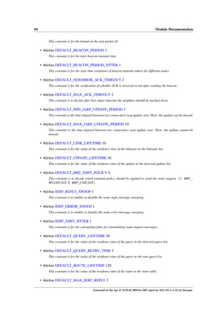 10                                                                                             Module Documentation


         This constant is for the bound on the ierp packet ttl.

     • #deﬁne DEFAULT_BEACON_PERIOD 3
         This constant is for the inter beacon transmit time.

     • #deﬁne DEFAULT_BEACON_PERIOD_JITTER 1
         This constant is for the start time variations of beacon transmit timers for different nodes.

     • #deﬁne DEFAULT_NEIGHBOR_ACK_TIMEOUT 2
         This constant is for the veriﬁcation of whether ACK is received or not after sending the beacon.

     • #deﬁne DEFAULT_MAX_ACK_TIMEOUT 2
         This constant is to decide after how many timeouts the neighbor should be marked down.

     • #deﬁne DEFAULT_MIN_IARP_UPDATE_PERIOD 3
         This constant is the time elapsed between two consecutive iarp update sent. Here, the update can be missed.

     • #deﬁne DEFAULT_MAX_IARP_UPDATE_PERIOD 10
         This constant is the time elapsed between two consecutive iarp update sent. Here, the update cannot be
         missed.

     • #deﬁne DEFAULT_LINK_LIFETIME 10
         This constant is for the value of the residence time of the linkstate in the linkstate list.

     • #deﬁne DEFAULT_UPDATE_LIFETIME 30
         This constant is for the value of the residence time of the update in the detected update list.

     • #deﬁne DEFAULT_BRP_XMIT_POLICY 0
         This constant is to decide which transmit policy should be applied to send the route request. (1: BRP_-
         MULTICAST, 0: BRP_UNICAST).

     • #deﬁne IERP_REPLY_SNOOP 1
         This constant is to enable or disable the route reply message snooping.

     • #deﬁne IERP_ERROR_SNOOP 1
         This constant is to enable or disable the route error message snooping.

     • #deﬁne IERP_XMIT_JITTER 1
         This constant is for the calculating jitter for transmitting route request messages.

     • #deﬁne DEFAULT_QUERY_LIFETIME 30
         This constant is for the value of the residence time of the query in the detected query list.

     • #deﬁne DEFAULT_QUERY_RETRY_TIME 5
         This constant is for the value of the residence time of the query in the sent query list.

     • #deﬁne DEFAULT_ROUTE_LIFETIME 120
         This constant is for the value of the residence time of the route in the route table.

     • #deﬁne DEFAULT_MAX_IERP_REPLY 3

                                            Generated on Tue Apr 21 16:25:45 2009 for ZRP Agent for NS2 (NS-2 v2.33) by Doxygen
 