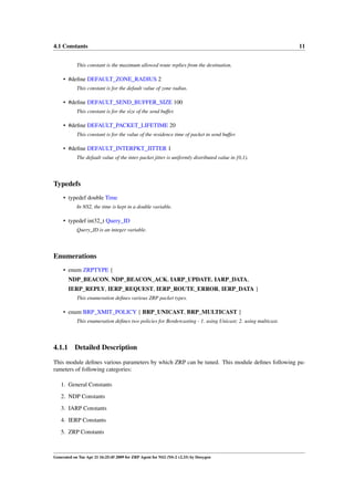 4.1 Constants                                                                                                11


            This constant is the maximum allowed route replies from the destination.

     • #deﬁne DEFAULT_ZONE_RADIUS 2
            This constant is for the default value of zone radius.

     • #deﬁne DEFAULT_SEND_BUFFER_SIZE 100
            This constant is for the size of the send buffer.

     • #deﬁne DEFAULT_PACKET_LIFETIME 20
            This constant is for the value of the residence time of packet in send buffer.

     • #deﬁne DEFAULT_INTERPKT_JITTER 1
            The default value of the inter packet jitter is uniformly distributed value in [0,1).




Typedefs
     • typedef double Time
            In NS2, the time is kept in a double variable.

     • typedef int32_t Query_ID
            Query_ID is an integer variable.




Enumerations
     • enum ZRPTYPE {
        NDP_BEACON, NDP_BEACON_ACK, IARP_UPDATE, IARP_DATA,
        IERP_REPLY, IERP_REQUEST, IERP_ROUTE_ERROR, IERP_DATA }
            This enumeration deﬁnes various ZRP packet types.

     • enum BRP_XMIT_POLICY { BRP_UNICAST, BRP_MULTICAST }
            This enumeration deﬁnes two policies for Bordercasting - 1. using Unicast; 2. using multicast.




4.1.1      Detailed Description

This module deﬁnes various parameters by which ZRP can be tuned. This module deﬁnes following pa-
rameters of following categories:

   1. General Constants
   2. NDP Constants

   3. IARP Constants
   4. IERP Constants
   5. ZRP Constants



Generated on Tue Apr 21 16:25:45 2009 for ZRP Agent for NS2 (NS-2 v2.33) by Doxygen
 