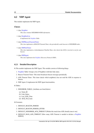 12                                                                                           Module Documentation


4.2 NDP Agent
This module implements the NDP Agent.


Classes
      • class Neighbor
           This class contains NEIGHBOR NODE information.

      • class NeighborList
           It implements the Neighbor Table.

      • class NDPBeaconTransmitTimer
           This class implements a BEACON Transmit Timer, who periodically sends beacons to NEIGHBOR nodes.

      • class NDPAckTimer
           This class implements a Acknoledgement TimeOut Timer, who checks that ACK is received or not for sent
           beacon.

      • class NDPAgent
           This class implements the Neighbor Discovery Protocol (NDP).



4.2.1      Detailed Description

#) This module implements the NDP Agent. This module consists of following things:

     1. Neighbor Table: It keeps a list of Neighbors with their link-status.
     2. Beacon Transmit Timer: This timer broadcasts beacon messages periodically.
     3. ACK Timeout Timer: This timer checks which neighbor(s) has not send the ACK in response to
        beacon.
     4. NDP Agent: It implements the NDP Agent functionalities.

#) Tables:

     1. NEIGHBOR_TABLE: (Attributes are listed below)
         (a)   Node_ID
         (b)   Link_Status
         (c)   Last_ACK_Time
         (d)   ACK_TO_Count

#) Constants:

     1. DEFAULT_BEACON_PERIOD
     2. DEFAULT_BEACON_PERIOD_JITTER
     3. DEFAULT_NEIGHBOR_ACK_TIMEOUT [Within this much time ACK should come to me]
     4. DEFAULT_MAX_ACK_TIMEOUT [How many ACK Timeout is needed to declare a Neighbor
        DOWN]


                                          Generated on Tue Apr 21 16:25:45 2009 for ZRP Agent for NS2 (NS-2 v2.33) by Doxygen
 