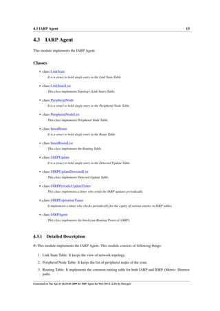 4.3 IARP Agent                                                                                                13


4.3 IARP Agent
This module implements the IARP Agent.


Classes
     • class LinkState
            It is a struct to hold single entry in the Link State Table.

     • class LinkStateList
            This class implements Topology (Link State) Table.

     • class PeripheralNode
            It is a struct to hold single entry in the Peripheral Node Table.

     • class PeripheralNodeList
            This class implements Peripheral Node Table.

     • class InnerRoute
            It is a struct to hold single entry in the Route Table.

     • class InnerRouteList
            This class implements the Routing Table.

     • class IARPUpdate
            It is a struct to hold single entry in the Detected Update Table.

     • class IARPUpdateDetectedList
            This class implements Detected Update Table.

     • class IARPPeriodicUpdateTimer
            This class implements a timer who sends the IARP updates periodically.

     • class IARPExpirationTimer
            It implements a timer who checks periodically for the expiry of various entries in IARP tables.

     • class IARPAgent
            This class implements the IntrAzone Routing Protocol (IARP).




4.3.1      Detailed Description

#) This module implements the IARP Agent. This module consists of following things:

   1. Link State Table: It keeps the view of network topology.
   2. Peripheral Node Table: It keeps the list of peripheral nodes of the zone.
   3. Routing Table: It implements the common routing table for both IARP and IERP. (Metric: Shortest
      path)

Generated on Tue Apr 21 16:25:45 2009 for ZRP Agent for NS2 (NS-2 v2.33) by Doxygen
 
