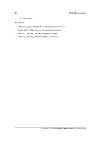 16                                                                                       Module Documentation


         (c) Expiry-Time

#) Constants:

     1. DEFAULT_BRP_XMIT_POLICY [1: MULTICAST, 0: UNICAST]
     2. IERP_XMIT_JITTER [Uniformly distributed in interval [a,b)]

     3. DEFAULT_QUERY_LIFETIME [For Control Flooding]
     4. DEFAULT_ROUTE_LIFETIME [IERP Route Reliability]




                                      Generated on Tue Apr 21 16:25:45 2009 for ZRP Agent for NS2 (NS-2 v2.33) by Doxygen
 