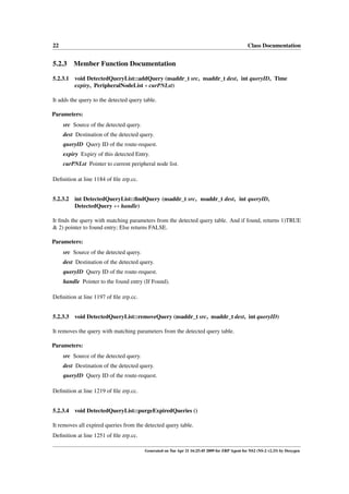 22                                                                                              Class Documentation


5.2.3     Member Function Documentation

5.2.3.1 void DetectedQueryList::addQuery (nsaddr_t src, nsaddr_t dest, int queryID, Time
        expiry, PeripheralNodeList ∗ curPNLst)

It adds the query to the detected query table.

Parameters:
     src Source of the detected query.
     dest Destination of the detected query.
     queryID Query ID of the route-request.
     expiry Expiry of this detected Entry.
     curPNLst Pointer to current peripheral node list.

Deﬁnition at line 1184 of ﬁle zrp.cc.


5.2.3.2   int DetectedQueryList::ﬁndQuery (nsaddr_t src, nsaddr_t dest, int queryID,
          DetectedQuery ∗∗ handle)

It ﬁnds the query with matching parameters from the detected query table. And if found, returns 1)TRUE
& 2) pointer to found entry; Else returns FALSE.

Parameters:
     src Source of the detected query.
     dest Destination of the detected query.
     queryID Query ID of the route-request.
     handle Pointer to the found entry (If Found).

Deﬁnition at line 1197 of ﬁle zrp.cc.


5.2.3.3 void DetectedQueryList::removeQuery (nsaddr_t src, nsaddr_t dest, int queryID)

It removes the query with matching parameters from the detected query table.

Parameters:
     src Source of the detected query.
     dest Destination of the detected query.
     queryID Query ID of the route-request.

Deﬁnition at line 1219 of ﬁle zrp.cc.


5.2.3.4 void DetectedQueryList::purgeExpiredQueries ()

It removes all expired queries from the detected query table.
Deﬁnition at line 1251 of ﬁle zrp.cc.

                                         Generated on Tue Apr 21 16:25:45 2009 for ZRP Agent for NS2 (NS-2 v2.33) by Doxygen
 