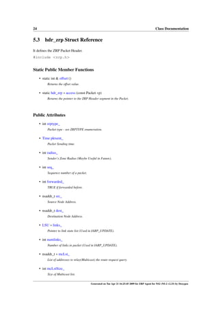 24                                                                                                 Class Documentation


5.3 hdr_zrp Struct Reference
It deﬁnes the ZRP Packet Header.
#include <zrp.h>


Static Public Member Functions
     • static int & offset ()
           Returns the offset value.

     • static hdr_zrp ∗ access (const Packet ∗p)
           Returns the pointer to the ZRP Header segment in the Packet.




Public Attributes
     • int zrptype_
           Packet type - see ZRPTYPE enumeration.

     • Time pktsent_
           Packet Sending time.

     • int radius_
           Sender’s Zone Radius (Maybe Useful in Future).

     • int seq_
           Sequence number of a packet.

     • int forwarded_
           TRUE if forwarded before.

     • nsaddr_t src_
           Source Node Address.

     • nsaddr_t dest_
           Destination Node Address.

     • LSU ∗ links_
           Pointer to link state list (Used in IARP_UPDATE).

     • int numlinks_
           Number of links in packet (Used in IARP_UPDATE).

     • nsaddr_t ∗ mcLst_
           List of addresses to relay(Multicast) the route-request query.

     • int mcLstSize_
           Size of Multicast list.

                                            Generated on Tue Apr 21 16:25:45 2009 for ZRP Agent for NS2 (NS-2 v2.33) by Doxygen
 