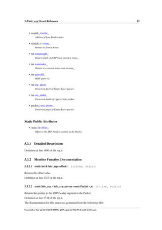 5.3 hdr_zrp Struct Reference                                                          25



     • nsaddr_t lastbc_
            Address of Last Bordercaster.

     • nsaddr_t ∗ route_
            Pointer to Source Route.

     • int routelength_
            Route Length of IERP route stored in route_.

     • int routeindex_
            Pointer to a current route node in route_.

     • int queryID_
            IERP query id.

     • int enc_dport_
            Preserved dport of Upper-Layer packet.

     • int enc_daddr_
            Preserved daddr of Upper-Layer packet.

     • packet_t enc_ptype_
            Preserved ptype of Upper-Layer packet.



Static Public Attributes
     • static int offset_
            Offset to the ZRP Header segment in the Packet.



5.3.1      Detailed Description

Deﬁnition at line 1690 of ﬁle zrp.h.


5.3.2      Member Function Documentation

5.3.2.1    static int & hdr_zrp::offset () [inline, static]

Returns the offset value.
Deﬁnition at line 1727 of ﬁle zrp.h.


5.3.2.2 static hdr_zrp ∗ hdr_zrp::access (const Packet ∗ p) [inline, static]

Returns the pointer to the ZRP Header segment in the Packet.
Deﬁnition at line 1734 of ﬁle zrp.h.
The documentation for this struct was generated from the following ﬁles:

Generated on Tue Apr 21 16:25:45 2009 for ZRP Agent for NS2 (NS-2 v2.33) by Doxygen
 