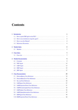 Contents

1   Introduction                                                                                             1
    1.1   How to patch ZRP agent in the NS2? . . . . . . . . . . . . . . . . . . . . . . . . . . . . .        1
    1.2   How to run simulations using this agent? . . . . . . . . . . . . . . . . . . . . . . . . . . .      2
    1.3   How to use this Manual? . . . . . . . . . . . . . . . . . . . . . . . . . . . . . . . . . . .       4
    1.4   Referrence Documents . . . . . . . . . . . . . . . . . . . . . . . . . . . . . . . . . . . .        4

2 Module Index                                                                                               5
    2.1   Modules . . . . . . . . . . . . . . . . . . . . . . . . . . . . . . . . . . . . . . . . . . . .     5

3 Class Index                                                                                                7
    3.1   Class List . . . . . . . . . . . . . . . . . . . . . . . . . . . . . . . . . . . . . . . . . . .    7

4 Module Documentation                                                                                        9
    4.1   Constants . . . . . . . . . . . . . . . . . . . . . . . . . . . . . . . . . . . . . . . . . . .     9
    4.2   NDP Agent . . . . . . . . . . . . . . . . . . . . . . . . . . . . . . . . . . . . . . . . . .      12
    4.3   IARP Agent . . . . . . . . . . . . . . . . . . . . . . . . . . . . . . . . . . . . . . . . . .     13
    4.4   IERP Agent . . . . . . . . . . . . . . . . . . . . . . . . . . . . . . . . . . . . . . . . . .     15
    4.5   ZRP Agent . . . . . . . . . . . . . . . . . . . . . . . . . . . . . . . . . . . . . . . . . .      17

5 Class Documentation                                                                                        19
    5.1   DetectedQuery Class Reference . . . . . . . . . . . . . . . . . . . . . . . . . . . . . . .        19
    5.2   DetectedQueryList Class Reference . . . . . . . . . . . . . . . . . . . . . . . . . . . . .        21
    5.3   hdr_zrp Struct Reference . . . . . . . . . . . . . . . . . . . . . . . . . . . . . . . . . . .     24
    5.4   IARPAgent Class Reference . . . . . . . . . . . . . . . . . . . . . . . . . . . . . . . . .        27
    5.5   IARPExpirationTimer Class Reference . . . . . . . . . . . . . . . . . . . . . . . . . . . .        31
    5.6   IARPPeriodicUpdateTimer Class Reference . . . . . . . . . . . . . . . . . . . . . . . . .          33
    5.7   IARPUpdate Class Reference . . . . . . . . . . . . . . . . . . . . . . . . . . . . . . . . .       35
    5.8   IARPUpdateDetectedList Class Reference . . . . . . . . . . . . . . . . . . . . . . . . . .         37
    5.9   IERPAgent Class Reference . . . . . . . . . . . . . . . . . . . . . . . . . . . . . . . . .        39
    5.10 IERPExpirationTimer Class Reference . . . . . . . . . . . . . . . . . . . . . . . . . . . .         44
 