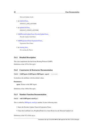 28                                                                                                Class Documentation


           Detected-Update Cache.

     • int linkLifeTime_
           DEFAULT_LINK_LIFETIME.

     • int updateLifeTime_
           DEFAULT_UPDATE_LIFETIME.

     • IARPPeriodicUpdateTimer PeriodicUpdateTimer_
           Periodic Update Send Timer.

     • IARPExpirationTimer ExpirationTimer_
           Expiration Check Timer.

     • int startup_jitter_
           For starting the Timers.




5.4.1     Detailed Description

This class implements the IntrAzone Routing Protocol (IARP).
Deﬁnition at line 1074 of ﬁle zrp.h.


5.4.2     Constructor & Destructor Documentation

5.4.2.1   IARPAgent::IARPAgent (ZRPAgent ∗ agent) [inline]

It initializes the attributes with the default values.

Parameters:
     agent Pointer to the ZRP Agent.

Deﬁnition at line 1100 of ﬁle zrp.h.


5.4.3     Member Function Documentation

5.4.3.1   void IARPAgent::startUp ()

This is called by ZRPAgent::startUp() method. It does following tasks:


     • Starts the Periodic-Update-Timer & Expiration-Timer.

     • Clears the LinkState-List, PeripheralNode-List, Inner-Route-List & Detected-Update-List.


Deﬁnition at line 912 of ﬁle zrp.cc.

                                           Generated on Tue Apr 21 16:25:45 2009 for ZRP Agent for NS2 (NS-2 v2.33) by Doxygen
 