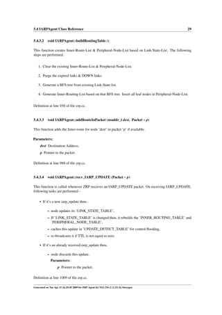 5.4 IARPAgent Class Reference                                                                          29


5.4.3.2 void IARPAgent::buildRoutingTable ()

This function creates Inner-Route-List & Peripheral-Node-List based on Link-State-List. The following
steps are performed.


   1. Clear the existing Inner-Route-List & Peirpheral-Node-List.

   2. Purge the expired links & DOWN links.

   3. Generate a BFS tree from existing Link-State list.

   4. Generate Inner-Routing-List based on that BFS tree. Insert all leaf nodes in Peripheral-Node-List.


Deﬁnition at line 930 of ﬁle zrp.cc.


5.4.3.3 void IARPAgent::addRouteInPacket (nsaddr_t dest, Packet ∗ p)

This function adds the Inner-route for node ’dest’ in packet ’p’ if available.

Parameters:
     dest Destination Address.
     p Pointer to the packet.

Deﬁnition at line 988 of ﬁle zrp.cc.


5.4.3.4    void IARPAgent::recv_IARP_UPDATE (Packet ∗ p)

This function is called whenever ZRP receives an IARP_UPDATE packet. On receiving IARP_UPDATE,
following tasks are performed -

     • If it’s a new iarp_update then,

           – node updates its ’LINK_STATE_TABLE’,
           – If ’LINK_STATE_TABLE’ is changed then, it rebuilds the ’INNER_ROUTING_TABLE’ and
             ’PERIPHERAL_NODE_TABLE’,
           – caches this update in ’UPDATE_DETECT_TABLE’ for control ﬂooding,
           – re-broadcasts it if TTL is not equal to zero.

     • If it’s an already received iarp_update then,

           – node discards this update.
              Parameters:
                    p Pointer to the packet.

Deﬁnition at line 1009 of ﬁle zrp.cc.

Generated on Tue Apr 21 16:25:45 2009 for ZRP Agent for NS2 (NS-2 v2.33) by Doxygen
 