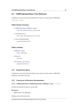 5.5 IARPExpirationTimer Class Reference                                                           31


5.5 IARPExpirationTimer Class Reference
It implements a timer who checks periodically for the expiry of various entries in IARP tables.
#include <zrp.h>


Public Member Functions

     • IARPExpirationTimer (ZRPAgent ∗agent)
            It checks the expiration of entries in various tables.

     • void handle (Event ∗)
            In this routine, all the expired entries are removed.

     • void start (double thistime)
            It starts the Expiration Timer.




Public Attributes

     • ZRPAgent ∗ agent_
            Pointer to ZRP-Agent.

     • Event intr_
            Event object.

     • int expiration_check_period_
            Expiration-Check-Interval.




5.5.1      Detailed Description

It implements a timer who checks periodically for the expiry of various entries in IARP tables.
Deﬁnition at line 1029 of ﬁle zrp.h.


5.5.2      Constructor & Destructor Documentation

5.5.2.1    IARPExpirationTimer::IARPExpirationTimer (ZRPAgent ∗ agent) [inline]

It checks the expiration of entries in various tables.

Parameters:
     agent Pointer to the ZRP Agent.

Deﬁnition at line 1044 of ﬁle zrp.h.

Generated on Tue Apr 21 16:25:45 2009 for ZRP Agent for NS2 (NS-2 v2.33) by Doxygen
 
