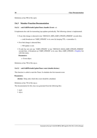 34                                                                                              Class Documentation


Deﬁnition at line 990 of ﬁle zrp.h.


5.6.3    Member Function Documentation

5.6.3.1 void IARPPeriodicUpdateTimer::handle (Event ∗ e)

It implements the code for transmiting iarp updates periodically. The following scheme is implemented:

     • If any link-change is detected in last ’DEFAULT_MIN_IARP_UPDATE_PERIOD’ seconds then,

          – node broadcasts an ’IARP_UPDATE’ to its zone (by keeping TTL = zoneradius-1).
     • If no link-change is detected then,
          – NO update is sent.

     • If node has not sent any ’IARP_UPDATE’ in last ’DEFAULT_MAX_IARP_UPDATE_PERIOD’
       seconds then, -it broadcasts an ’IARP_UPDATE’ to its zone. Here, IARP_UPDATE = Neighbor list
       with link-status.
      Parameters:
           e Event object.

Deﬁnition at line 798 of ﬁle zrp.cc.


5.6.3.2 void IARPPeriodicUpdateTimer::start (double thistime)

This function is called to start this Timer. It schedules the ﬁrst transmit event.

Parameters:
     thistime Delay after which this event should be scheduled.

Deﬁnition at line 792 of ﬁle zrp.cc.
The documentation for this class was generated from the following ﬁles:

     • zrp.h
     • zrp.cc




                                         Generated on Tue Apr 21 16:25:45 2009 for ZRP Agent for NS2 (NS-2 v2.33) by Doxygen
 