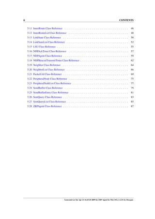 ii                                                                                                         CONTENTS


     5.11 InnerRoute Class Reference . . . . . . . . . . . . . . . . . . . . . . . . . . . . . . . . .                   46
     5.12 InnerRouteList Class Reference . . . . . . . . . . . . . . . . . . . . . . . . . . . . . . .                   48
     5.13 LinkState Class Reference . . . . . . . . . . . . . . . . . . . . . . . . . . . . . . . . . .                  50
     5.14 LinkStateList Class Reference . . . . . . . . . . . . . . . . . . . . . . . . . . . . . . . .                  52
     5.15 LSU Class Reference . . . . . . . . . . . . . . . . . . . . . . . . . . . . . . . . . . . . .                  55
     5.16 NDPAckTimer Class Reference . . . . . . . . . . . . . . . . . . . . . . . . . . . . . . .                      57
     5.17 NDPAgent Class Reference . . . . . . . . . . . . . . . . . . . . . . . . . . . . . . . . . .                   59
     5.18 NDPBeaconTransmitTimer Class Reference . . . . . . . . . . . . . . . . . . . . . . . . .                       62
     5.19 Neighbor Class Reference . . . . . . . . . . . . . . . . . . . . . . . . . . . . . . . . . .                   64
     5.20 NeighborList Class Reference . . . . . . . . . . . . . . . . . . . . . . . . . . . . . . . .                   66
     5.21 PacketUtil Class Reference . . . . . . . . . . . . . . . . . . . . . . . . . . . . . . . . . .                 69
     5.22 PeripheralNode Class Reference . . . . . . . . . . . . . . . . . . . . . . . . . . . . . . .                   75
     5.23 PeripheralNodeList Class Reference . . . . . . . . . . . . . . . . . . . . . . . . . . . . .                   77
     5.24 SendBuffer Class Reference . . . . . . . . . . . . . . . . . . . . . . . . . . . . . . . . .                   79
     5.25 SendBufferEntry Class Reference . . . . . . . . . . . . . . . . . . . . . . . . . . . . . .                    81
     5.26 SentQuery Class Reference . . . . . . . . . . . . . . . . . . . . . . . . . . . . . . . . . .                  83
     5.27 SentQueryList Class Reference . . . . . . . . . . . . . . . . . . . . . . . . . . . . . . . .                  85
     5.28 ZRPAgent Class Reference . . . . . . . . . . . . . . . . . . . . . . . . . . . . . . . . . .                   87




                                         Generated on Tue Apr 21 16:25:45 2009 for ZRP Agent for NS2 (NS-2 v2.33) by Doxygen
 