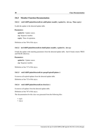 38                                                                                             Class Documentation


5.8.3    Member Function Documentation

5.8.3.1 void IARPUpdateDetectedList::addUpdate (nsaddr_t updateSrc, int seq, Time expiry)

It adds the update to the detected update table.

Parameters:
     updateSrc Update source.
     seq Sequence number.
     expiry Time of expiration.

Deﬁnition at line 704 of ﬁle zrp.cc.


5.8.3.2 int IARPUpdateDetectedList::ﬁndUpdate (nsaddr_t updateSrc, int seq)

It ﬁnds the update with matching parameters from the detected update table. And if found, returns TRUE
and FALSE otherwise.

Parameters:
     updateSrc Update source.
     seq Sequence number.

Deﬁnition at line 717 of ﬁle zrp.cc.


5.8.3.3 void IARPUpdateDetectedList::purgeExpiredUpdates ()

It removes all expired updates from the detected update table.
Deﬁnition at line 733 of ﬁle zrp.cc.


5.8.3.4 void IARPUpdateDetectedList::freeList ()

It removes all updates from the detected update table.
Deﬁnition at line 767 of ﬁle zrp.cc.
The documentation for this class was generated from the following ﬁles:

     • zrp.h
     • zrp.cc




                                        Generated on Tue Apr 21 16:25:45 2009 for ZRP Agent for NS2 (NS-2 v2.33) by Doxygen
 