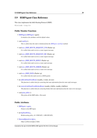 5.9 IERPAgent Class Reference                                                                                          39


5.9 IERPAgent Class Reference
This class implements the IntEr Routing Protocol (IERP).
#include <zrp.h>


Public Member Functions
     • IERPAgent (ZRPAgent ∗agent)
            It initializes the attributes with the default values.

     • void startUp ()
            This is called when the node is initialized from the ZRPAgent::startUp() method.

     • void recv_IERP_ROUTE_REQUEST_UNI (Packet ∗p)
            It is called when node receives a route-request message.

     • void recv_IERP_ROUTE_REQUEST_MC (Packet ∗p)
            It is called when node receives a route-request message.

     • void recv_IERP_ROUTE_REPLY (Packet ∗p)
            It is called when node receives a route-reply message.

     • void recv_IERP_ROUTE_ERROR (Packet ∗p)
            It is called when node receives a route-error message.

     • void recv_IERP_DATA (Packet ∗p)
            It is called when the node receives a DATA packet.

     • int addLinkStateFromRoute (nsaddr_t ∗route, int size)
            This function is called when for extracting link-state information from the route-reply messages.

     • int removeLinkStateFromBrokenRoute (nsaddr_t lnkSrc, nsaddr_t lnkDest)
            This function is called when for extracting broken link-state information from the route-error messages.

     • void print_tables ()
            This prints all the IERP tables. (Not used).




Public Attributes
     • ZRPAgent ∗ agent_
            Pointer to the ZRP Agent.

     • int brpXmitPolicy_
            Bordercasting policy. (0: UNICAST, 1: MULTICAST).

     • DetectedQueryList dqLst_
            Object of Detected Query Table.

Generated on Tue Apr 21 16:25:45 2009 for ZRP Agent for NS2 (NS-2 v2.33) by Doxygen
 