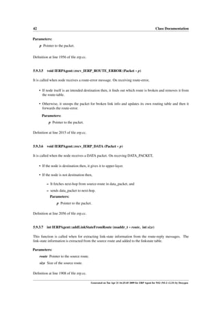 42                                                                                                Class Documentation

Parameters:
     p Pointer to the packet.


Deﬁnition at line 1956 of ﬁle zrp.cc.


5.9.3.5   void IERPAgent::recv_IERP_ROUTE_ERROR (Packet ∗ p)

It is called when node receives a route-error message. On receiving route-error,

     • If node itself is an intended destination then, it ﬁnds out which route is broken and removes it from
       the route-table.

     • Otherwise, it snoops the packet for broken link info and updates its own routing table and then it
       forwards the route-error.

       Parameters:
            p Pointer to the packet.

Deﬁnition at line 2015 of ﬁle zrp.cc.


5.9.3.6 void IERPAgent::recv_IERP_DATA (Packet ∗ p)

It is called when the node receives a DATA packet. On receving DATA_PACKET,

     • If the node is destination then, it gives it to upper-layer.

     • If the node is not destination then,

          – It fetches next-hop from source-route in data_packet, and
          – sends data_packet to next-hop.
            Parameters:
                  p Pointer to the packet.

Deﬁnition at line 2056 of ﬁle zrp.cc.


5.9.3.7 int IERPAgent::addLinkStateFromRoute (nsaddr_t ∗ route, int size)

This function is called when for extracting link-state information from the route-reply messages. The
link-state information is extracted from the source route and added to the linkstate table.

Parameters:
     route Pointer to the source route.
     size Size of the source route.

Deﬁnition at line 1908 of ﬁle zrp.cc.

                                           Generated on Tue Apr 21 16:25:45 2009 for ZRP Agent for NS2 (NS-2 v2.33) by Doxygen
 