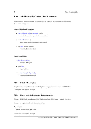 44                                                                                                  Class Documentation


5.10 IERPExpirationTimer Class Reference
It implements a timer who checks periodically for the expiry of various entries in IERP tables.
#include <zrp.h>


Public Member Functions

     • IERPExpirationTimer (ZRPAgent ∗agent)
           It checks the expiration of entries in various tables.

     • void handle (Event ∗)
           In this routine, all the expired entries are removed.

     • void start (double thistime)
           It starts the Expiration Timer.




Public Attributes

     • ZRPAgent ∗ agent_
           Pointer to ZRP-Agent.

     • Event intr_
           Object of Event.

     • int expiration_check_period_
           Expiration check time period.




5.10.1     Detailed Description

It implements a timer who checks periodically for the expiry of various entries in IERP tables.
Deﬁnition at line 1454 of ﬁle zrp.h.


5.10.2     Constructor & Destructor Documentation

5.10.2.1   IERPExpirationTimer::IERPExpirationTimer (ZRPAgent ∗ agent) [inline]

It checks the expiration of entries in various tables.

Parameters:
     agent Pointer to the ZRP Agent.

Deﬁnition at line 1469 of ﬁle zrp.h.

                                             Generated on Tue Apr 21 16:25:45 2009 for ZRP Agent for NS2 (NS-2 v2.33) by Doxygen
 