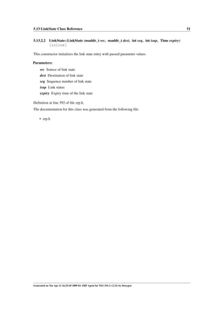 5.13 LinkState Class Reference                                                                51


5.13.2.2 LinkState::LinkState (nsaddr_t src, nsaddr_t dest, int seq, int isup, Time expiry)
         [inline]

This constructor initializes the link state entry with passed parameter values.

Parameters:
     src Source of link state
     dest Destination of link state
     seq Sequence number of link state
     isup Link status
     expiry Expiry time of the link state

Deﬁnition at line 592 of ﬁle zrp.h.
The documentation for this class was generated from the following ﬁle:

     • zrp.h




Generated on Tue Apr 21 16:25:45 2009 for ZRP Agent for NS2 (NS-2 v2.33) by Doxygen
 