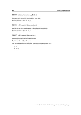 54                                                                                              Class Documentation


5.14.3.5 int LinkStateList::purgeLinks ()

It removes all expired links from the link state table.
Deﬁnition at line 479 of ﬁle zrp.cc.


5.14.3.6 void LinkStateList::printLinks ()

It prints all the links on the console. Used for debugging purpose.
Deﬁnition at line 519 of ﬁle zrp.cc.


5.14.3.7 void LinkStateList::freeList ()

It removes all links from the link state table.
Deﬁnition at line 539 of ﬁle zrp.cc.
The documentation for this class was generated from the following ﬁles:

     • zrp.h
     • zrp.cc




                                         Generated on Tue Apr 21 16:25:45 2009 for ZRP Agent for NS2 (NS-2 v2.33) by Doxygen
 