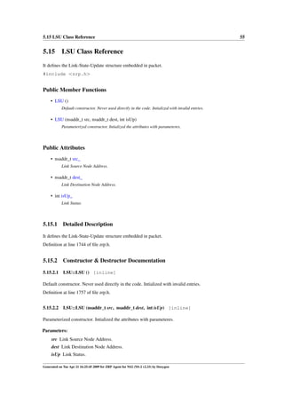 5.15 LSU Class Reference                                                                             55


5.15 LSU Class Reference
It deﬁnes the Link-State-Update structure embedded in packet.
#include <zrp.h>


Public Member Functions
     • LSU ()
            Default constructor. Never used directly in the code. Intialized with invalid entries.

     • LSU (nsaddr_t src, nsaddr_t dest, int isUp)
            Parameterized constructor. Intialized the attributes with parameteres.




Public Attributes
     • nsaddr_t src_
            Link Source Node Address.

     • nsaddr_t dest_
            Link Destination Node Address.

     • int isUp_
            Link Status.




5.15.1       Detailed Description

It deﬁnes the Link-State-Update structure embedded in packet.
Deﬁnition at line 1744 of ﬁle zrp.h.


5.15.2       Constructor & Destructor Documentation

5.15.2.1     LSU::LSU () [inline]

Default constructor. Never used directly in the code. Intialized with invalid entries.
Deﬁnition at line 1757 of ﬁle zrp.h.


5.15.2.2     LSU::LSU (nsaddr_t src, nsaddr_t dest, int isUp) [inline]

Parameterized constructor. Intialized the attributes with parameteres.

Parameters:
     src Link Source Node Address.
     dest Link Destination Node Address.
     isUp Link Status.

Generated on Tue Apr 21 16:25:45 2009 for ZRP Agent for NS2 (NS-2 v2.33) by Doxygen
 