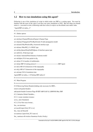2                                                                                                          Introduction


1.2 How to run simulations using this agent?
Following is one of the simulation tcl script in which nodes run ZRP as a routing agent. You must be
familiar with the most of the code if you have run some simulations in NS2. But one thing you should
notice is - you need to write a following code-line in the tcl script to set the default zone radius value.
"Agent/ZRP set radius_ 2"
# ======================================================================
# 1. Deﬁne options
# ======================================================================
set val(chan) Channel/WirelessChannel ;Channel Type
set val(prop) Propagation/TwoRayGround ;# radio-propagation model
set val(netif) Phy/WirelessPhy ;# network interface type
set val(mac) Mac/802_11 ;# MAC type
set val(ifq) Queue/DropTail/PriQueue ;# interface queue type
set val(ll) LL ;# link layer type
set val(ant) Antenna/OmniAntenna ;# antenna model
set val(ifqlen) 50 ;# max packet in ifq
set val(nn) 25 ;# number of mobilenodes
set val(rp) ZRP ;# routing protocol <—————————————-ZRP Agent
set val(x) 600 ;# X dimension of the topography
set val(y) 600 ;# Y dimension of the topography
set val(stop) 30.0 ;# simulation time
Agent/ZRP set radius_ 2 ;# Setting ZRP radius=2
# ======================================================================
# 2. Main Program
# ======================================================================
# 2.0 Removing Packet Headers[Adding only necessary for ZRP]...
remove-all-packet-headers
add-packet-header Common Flags IP RTP ARP GAF LL LRWPAN Mac ZRP
# 2.1 Initialize Global Variables...
# 2.1.1 create simulator instance
set ns_ [new Simulator]
# 2.1.2 Use New trace format...
$ns_ use-newtrace
set tracefd [open Grid_TC1.tr w]
$ns_ trace-all $tracefd
set namtrace [open Grid_TC1.nam w]
$ns_ namtrace-all-wireless $namtrace $val(x) $val(y)

                                          Generated on Tue Apr 21 16:25:45 2009 for ZRP Agent for NS2 (NS-2 v2.33) by Doxygen
 