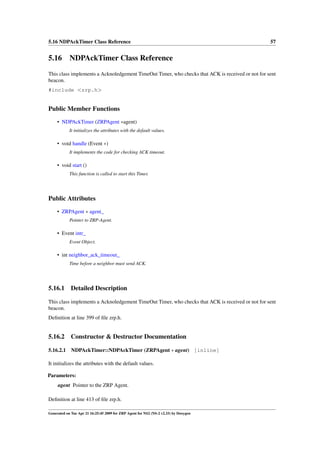 5.16 NDPAckTimer Class Reference                                                                  57


5.16 NDPAckTimer Class Reference
This class implements a Acknoledgement TimeOut Timer, who checks that ACK is received or not for sent
beacon.
#include <zrp.h>


Public Member Functions
     • NDPAckTimer (ZRPAgent ∗agent)
            It initializes the attributes with the default values.

     • void handle (Event ∗)
            It implements the code for checking ACK timeout.

     • void start ()
            This function is called to start this Timer.




Public Attributes
     • ZRPAgent ∗ agent_
            Pointer to ZRP-Agent.

     • Event intr_
            Event Object.

     • int neighbor_ack_timeout_
            Time before a neighbor must send ACK.




5.16.1       Detailed Description

This class implements a Acknoledgement TimeOut Timer, who checks that ACK is received or not for sent
beacon.
Deﬁnition at line 399 of ﬁle zrp.h.


5.16.2       Constructor & Destructor Documentation

5.16.2.1     NDPAckTimer::NDPAckTimer (ZRPAgent ∗ agent) [inline]

It initializes the attributes with the default values.

Parameters:
     agent Pointer to the ZRP Agent.

Deﬁnition at line 413 of ﬁle zrp.h.

Generated on Tue Apr 21 16:25:45 2009 for ZRP Agent for NS2 (NS-2 v2.33) by Doxygen
 