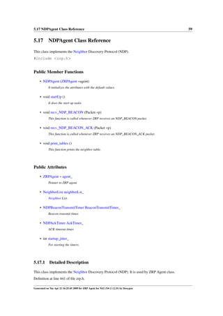 5.17 NDPAgent Class Reference                                                                 59


5.17 NDPAgent Class Reference
This class implements the Neighbor Discovery Protocol (NDP).
#include <zrp.h>


Public Member Functions

     • NDPAgent (ZRPAgent ∗agent)
            It initializes the attributes with the default values.

     • void startUp ()
            It does the start up tasks.

     • void recv_NDP_BEACON (Packet ∗p)
            This function is called whenever ZRP receives an NDP_BEACON packet.

     • void recv_NDP_BEACON_ACK (Packet ∗p)
            This function is called whenever ZRP receives an NDP_BEACON_ACK packet.

     • void print_tables ()
            This function prints the neighbor table.




Public Attributes

     • ZRPAgent ∗ agent_
            Pointer to ZRP agent.

     • NeighborList neighborLst_
            Neighbor List.

     • NDPBeaconTransmitTimer BeaconTransmitTimer_
            Beacon transmit timer.

     • NDPAckTimer AckTimer_
            ACK timeout timer.

     • int startup_jitter_
            For starting the timers.




5.17.1       Detailed Description

This class implements the Neighbor Discovery Protocol (NDP). It is used by ZRP Agent class.
Deﬁnition at line 441 of ﬁle zrp.h.

Generated on Tue Apr 21 16:25:45 2009 for ZRP Agent for NS2 (NS-2 v2.33) by Doxygen
 