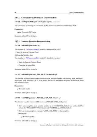 60                                                                                             Class Documentation


5.17.2 Constructor & Destructor Documentation

5.17.2.1 NDPAgent::NDPAgent (ZRPAgent ∗ agent) [inline]

This constructor is called by the constructor of ZRP. It initializes different compenents in NDP.

Parameters:
     agent Pointer to ZRP Agent.

Deﬁnition at line 459 of ﬁle zrp.h.


5.17.3     Member Function Documentation

5.17.3.1   void NDPAgent::startUp ()

This is called by ZRPAgent::startUp() method. It does following tasks:
1) Starts the Beacon-Transmit-Timer.
2) Clears the Neighbor-List.
This is called by ZRPAgent::startUp() method. It does following tasks:

     • Starts the Beacon-Transmit-Timer.
     • Clears the Neighbor-List.

Deﬁnition at line 284 of ﬁle zrp.cc.


5.17.3.2   void NDPAgent::recv_NDP_BEACON (Packet ∗ p)

This function is called whenever ZRP receives an NDP_BEACON packet. On receving ’NDP_BEACON’,
node sends ’NDP_BEACON_ACK’ to the sender. But it does not add this neighbor, because node stores
only symmetric links.

Parameters:
     p Pointer to packet.

Deﬁnition at line 298 of ﬁle zrp.cc.


5.17.3.3   void NDPAgent::recv_NDP_BEACON_ACK (Packet ∗ p)

This function is called whenever ZRP receives an NDP_BEACON_ACK packet.

     • If it’s a new neighbor, node adds the neighbor to its ’NEIGHBOR_TABLE’ and notiﬁes IARP to
       rebuild the ’INNER_ROUTING_TABLE’ and ’PERIPHERAL_NODE_TABLE’.
     • If it’s an existing neighbor, it updates ’LAST_ACK_TIME’ for that neighbor.
      Parameters:
           p Pointer to packet.

Deﬁnition at line 326 of ﬁle zrp.cc.

                                        Generated on Tue Apr 21 16:25:45 2009 for ZRP Agent for NS2 (NS-2 v2.33) by Doxygen
 