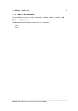 5.17 NDPAgent Class Reference                                                                       61


5.17.3.4 void NDPAgent::print_tables ()

This function prints the Neighbor List. It also prints which Neighbors are UP and which are DOWN.
Deﬁnition at line 374 of ﬁle zrp.cc.
The documentation for this class was generated from the following ﬁles:

     • zrp.h
     • zrp.cc




Generated on Tue Apr 21 16:25:45 2009 for ZRP Agent for NS2 (NS-2 v2.33) by Doxygen
 