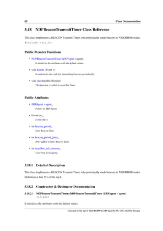 62                                                                                                   Class Documentation


5.18 NDPBeaconTransmitTimer Class Reference
This class implements a BEACON Transmit Timer, who periodically sends beacons to NEIGHBOR nodes.
#include <zrp.h>


Public Member Functions
     • NDPBeaconTransmitTimer (ZRPAgent ∗agent)
           It initializes the attributes with the default values.

     • void handle (Event ∗)
           It implements the code for transmiting beacons periodically.

     • void start (double thistime)
           This function is called to start this Timer.




Public Attributes
     • ZRPAgent ∗ agent_
           Pointer to ZRP-Agent.

     • Event intr_
           Event object.

     • int beacon_period_
           Inter-Beacon-Time.

     • int beacon_period_jitter_
           Jitter added to Inter-Beacon-Time.

     • int neighbor_ack_timeout_
           Used only for Logging.




5.18.1     Detailed Description

This class implements a BEACON Transmit Timer, who periodically sends beacons to NEIGHBOR nodes.
Deﬁnition at line 351 of ﬁle zrp.h.


5.18.2     Constructor & Destructor Documentation

5.18.2.1   NDPBeaconTransmitTimer::NDPBeaconTransmitTimer (ZRPAgent ∗ agent)
           [inline]

It initializes the attributes with the default values.

                                              Generated on Tue Apr 21 16:25:45 2009 for ZRP Agent for NS2 (NS-2 v2.33) by Doxygen
 