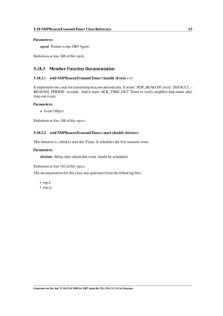 5.18 NDPBeaconTransmitTimer Class Reference                                                     63

Parameters:
     agent Pointer to the ZRP Agent.

Deﬁnition at line 368 of ﬁle zrp.h.


5.18.3       Member Function Documentation

5.18.3.1     void NDPBeaconTransmitTimer::handle (Event ∗ e)

It implements the code for transmiting beacons periodically. It sends ’NDP_BEACON’ every ’DEFAULT_-
BEACON_PERIOD’ seconds. And it starts ACK_TIME_OUT Timer to verify neighbor-link-status after
time-out event.

Parameters:
     e Event Object.

Deﬁnition at line 188 of ﬁle zrp.cc.


5.18.3.2 void NDPBeaconTransmitTimer::start (double thistime)

This function is called to start this Timer. It schedules the ﬁrst transmit event.

Parameters:
     thistime Delay after which this event should be scheduled.

Deﬁnition at line 182 of ﬁle zrp.cc.
The documentation for this class was generated from the following ﬁles:

     • zrp.h
     • zrp.cc




Generated on Tue Apr 21 16:25:45 2009 for ZRP Agent for NS2 (NS-2 v2.33) by Doxygen
 
