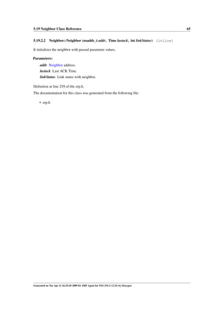 5.19 Neighbor Class Reference                                                         65


5.19.2.2 Neighbor::Neighbor (nsaddr_t addr, Time lastack, int linkStatus) [inline]

It initializes the neighbor with passed parameter values.

Parameters:
     addr Neighbor address.
     lastack Last ACK Time.
     linkStatus Link status with neighbor.

Deﬁnition at line 259 of ﬁle zrp.h.
The documentation for this class was generated from the following ﬁle:

     • zrp.h




Generated on Tue Apr 21 16:25:45 2009 for ZRP Agent for NS2 (NS-2 v2.33) by Doxygen
 