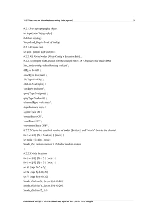 1.2 How to run simulations using this agent?                                               3


# 2.1.3 set up topography object
set topo [new Topography]
# deﬁne topology
$topo load_ﬂatgrid $val(x) $val(y)
# 2.1.4 Create God
set god_ [create-god $val(nn)]
# 2.2 All About Nodes [Node Conﬁg + Location Info]...
# 2.2.1 conﬁgure node, please note the change below. ;# [Originaly macTrace=ON]
$ns_ node-conﬁg -adhocRouting $val(rp) 
-llType $val(ll) 
-macType $val(mac) 
-ifqType $val(ifq) 
-ifqLen $val(ifqlen) 
-antType $val(ant) 
-propType $val(prop) 
-phyType $val(netif) 
-channelType $val(chan) 
-topoInstance $topo 
-agentTrace ON 
-routerTrace ON 
-macTrace OFF 
-movementTrace OFF 
# 2.2.2 Create the speciﬁed number of nodes [$val(nn)] and "attach" them to the channel.
for {set i 0} {$i < $val(nn) } {incr i} {
set node_($i) [$ns_ node]
$node_($i) random-motion 0 ;# disable random motion
}
# 2.2.3 Node locations
for {set i 0} {$i < 5} {incr i} {
for {set j 0} {$j < 5} {incr j} {
set id [expr $i∗5 + $j]
set X [expr $j∗140+20]
set Y [expr $i∗140+20]
$node_($id) set X_ [expr $j∗140+20]
$node_($id) set Y_ [expr $i∗140+20]
$node_($id) set Z_ 0.0



Generated on Tue Apr 21 16:25:45 2009 for ZRP Agent for NS2 (NS-2 v2.33) by Doxygen
 