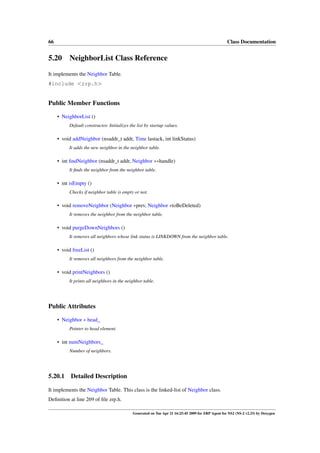66                                                                                                  Class Documentation


5.20 NeighborList Class Reference
It implements the Neighbor Table.
#include <zrp.h>


Public Member Functions

     • NeighborList ()
          Default constructor. Initializes the list by startup values.

     • void addNeighbor (nsaddr_t addr, Time lastack, int linkStatus)
          It adds the new neighbor in the neighbor table.

     • int ﬁndNeighbor (nsaddr_t addr, Neighbor ∗∗handle)
          It ﬁnds the neighbor from the neighbor table.

     • int isEmpty ()
          Checks if neighbor table is empty or not.

     • void removeNeighbor (Neighbor ∗prev, Neighbor ∗toBeDeleted)
          It removes the neighbor from the neighbor table.

     • void purgeDownNeighbors ()
          It removes all neighbors whose link status is LINKDOWN from the neighbor table.

     • void freeList ()
          It removes all neighbors from the neighbor table.

     • void printNeighbors ()
          It prints all neighbors in the neighbor table.




Public Attributes

     • Neighbor ∗ head_
          Pointer to head element.

     • int numNeighbors_
          Number of neighbors.




5.20.1     Detailed Description

It implements the Neighbor Table. This class is the linked-list of Neighbor class.
Deﬁnition at line 269 of ﬁle zrp.h.

                                             Generated on Tue Apr 21 16:25:45 2009 for ZRP Agent for NS2 (NS-2 v2.33) by Doxygen
 
