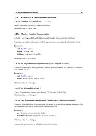 5.20 NeighborList Class Reference                                                                             67


5.20.2 Constructor & Destructor Documentation

5.20.2.1 NeighborList::NeighborList () [inline]

Default constructor. Initializes the list by startup values.
Deﬁnition at line 281 of ﬁle zrp.h.


5.20.3 Member Function Documentation

5.20.3.1 void NeighborList::addNeighbor (nsaddr_t addr, Time lastack, int linkStatus)

It adds the new neighbor in the neighbor table. It appends this newly created node at the head of the list.

Parameters:
     addr Neighbor address.
     lastack Last ACK Time.
     linkStatus Link status with neighbor.

Deﬁnition at line 23 of ﬁle zrp.cc.


5.20.3.2     int NeighborList::ﬁndNeighbor (nsaddr_t addr, Neighbor ∗∗ handle)

It ﬁnds the neighbor from the neighbor table. If found, it returns 1) TRUE and 2) handle to found entry;
Else it returns FALSE.

Parameters:
     addr Neighbor address.
     handle Handle to found entry. (If found)

Deﬁnition at line 36 of ﬁle zrp.cc.


5.20.3.3 int NeighborList::isEmpty ()

Checks if neighbor table is empty or not. Returns TRUE if empty; FALSE if not.
Deﬁnition at line 61 of ﬁle zrp.cc.


5.20.3.4 void NeighborList::removeNeighbor (Neighbor ∗ prev, Neighbor ∗ toBeDeleted)

It removes the neighbor from the neighbor table. The pointer of the neighbor is passed as a parameter. The
previous pointer must also be passed since it is a singly linked list.

Parameters:
     prev Pointer to previous element in the list.
     toBeDeleted Pointer to the element who should be removed.

Deﬁnition at line 71 of ﬁle zrp.cc.

Generated on Tue Apr 21 16:25:45 2009 for ZRP Agent for NS2 (NS-2 v2.33) by Doxygen
 