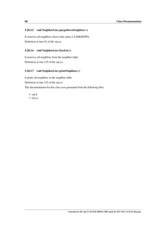 68                                                                                              Class Documentation


5.20.3.5 void NeighborList::purgeDownNeighbors ()

It removes all neighbors whose link status is LINKDOWN.
Deﬁnition at line 92 of ﬁle zrp.cc.


5.20.3.6 void NeighborList::freeList ()

It removes all neighbors from the neighbor table.
Deﬁnition at line 125 of ﬁle zrp.cc.


5.20.3.7 void NeighborList::printNeighbors ()

It prints all neighbors in the neighbor table.
Deﬁnition at line 143 of ﬁle zrp.cc.
The documentation for this class was generated from the following ﬁles:

     • zrp.h
     • zrp.cc




                                         Generated on Tue Apr 21 16:25:45 2009 for ZRP Agent for NS2 (NS-2 v2.33) by Doxygen
 