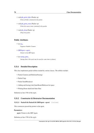 70                                                                                                  Class Documentation


     • void pkt_print_links (Packet ∗p)
           Prints all links contained in the packet.

     • void pkt_print_route (Packet ∗p)
           Prints the source route contained in the packet.

     • void pkt_drop (Packet ∗p)
           Drops the packet.




Public Attributes

     • int seq_
           Sequence Number Counter.

     • ZRPAgent ∗ agent_
           Pointer to the ZRP Agent.

     • int startup_jitter_
           Startup Jitter (Not used, may be used for some timer in future).




5.21.1     Detailed Description

This class implements packet utilities needed by various classes. The utilities include -

     • Packet Creation and Deletion(Freeing)

     • Packet Copy

     • Packet Send/Broadcast

     • Adding and freeing Link-State/Route/Multicast-list space

     • Printing Route-data/Link-State-Data

Deﬁnition at line 1785 of ﬁle zrp.h.


5.21.2     Constructor & Destructor Documentation

5.21.2.1    PacketUtil::PacketUtil (ZRPAgent ∗ agent) [inline]

This constructor passed the pointer to the agent.

Parameters:
     agent Pointer to the ZRP Agent.

Deﬁnition at line 1799 of ﬁle zrp.h.

                                             Generated on Tue Apr 21 16:25:45 2009 for ZRP Agent for NS2 (NS-2 v2.33) by Doxygen
 