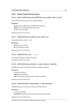5.21 PacketUtil Class Reference                                                            71


5.21.3 Member Function Documentation

5.21.3.1 Packet ∗ PacketUtil::pkt_create (ZRPTYPE zrp_type, nsaddr_t addressee, int ttl)

Creates the packet giving default values to header attributes.

Parameters:
     zrp_type Type of ZRP packet - see ZRPTYPE enumeration.
     addressee The intended destination of the packet.
     ttl TTL value of the packet.

Deﬁnition at line 2187 of ﬁle zrp.cc.


5.21.3.2     void PacketUtil::pkt_copy (Packet ∗ pfrom, Packet ∗ pto)

Copies the packet from ’pfrom’ to ’pto’.

Parameters:
     pfrom The source of copy.
     pto The destination of copy.

Deﬁnition at line 2233 of ﬁle zrp.cc.


5.21.3.3 void PacketUtil::inc_seq () [inline]

It increments the sequence number of the packet.
Deﬁnition at line 1827 of ﬁle zrp.h.


5.21.3.4 void PacketUtil::pkt_send (Packet ∗ p, nsaddr_t addressee, Time delay)

Schedules the packet for transmission with delay speciﬁed by parameter.

Parameters:
     p Pointer to the Packet.
     addressee The destination.
     delay The delay after which the packet should be transmitted.

Deﬁnition at line 2296 of ﬁle zrp.cc.


5.21.3.5 void PacketUtil::pkt_broadcast (Packet ∗ p, Time randomJitter)

Schedules the packet to broadcast with delay speciﬁed by parameter.

Parameters:
     p Pointer to the Packet.
     randomJitter The delay after which the packet should be broadcasted.

Deﬁnition at line 2312 of ﬁle zrp.cc.

Generated on Tue Apr 21 16:25:45 2009 for ZRP Agent for NS2 (NS-2 v2.33) by Doxygen
 