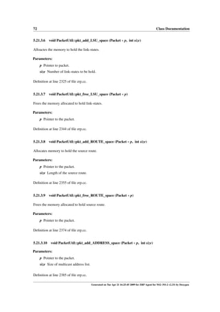 72                                                                                                 Class Documentation


5.21.3.6 void PacketUtil::pkt_add_LSU_space (Packet ∗ p, int size)

Alloactes the memory to hold the link-states.

Parameters:
     p Pointer to packet.
     size Number of link-states to be hold.

Deﬁnition at line 2325 of ﬁle zrp.cc.


5.21.3.7    void PacketUtil::pkt_free_LSU_space (Packet ∗ p)

Frees the memory allocated to hold link-states.

Parameters:
     p Pointer to the packet.

Deﬁnition at line 2344 of ﬁle zrp.cc.


5.21.3.8    void PacketUtil::pkt_add_ROUTE_space (Packet ∗ p, int size)

Allocates memory to hold the source route.

Parameters:
     p Pointer to the packet.
     size Length of the source route.

Deﬁnition at line 2355 of ﬁle zrp.cc.


5.21.3.9    void PacketUtil::pkt_free_ROUTE_space (Packet ∗ p)

Frees the memory allocated to hold source route.

Parameters:
     p Pointer to the packet.

Deﬁnition at line 2374 of ﬁle zrp.cc.


5.21.3.10    void PacketUtil::pkt_add_ADDRESS_space (Packet ∗ p, int size)

Parameters:
     p Pointer to the packet.
     size Size of multicast address list.

Deﬁnition at line 2385 of ﬁle zrp.cc.

                                            Generated on Tue Apr 21 16:25:45 2009 for ZRP Agent for NS2 (NS-2 v2.33) by Doxygen
 