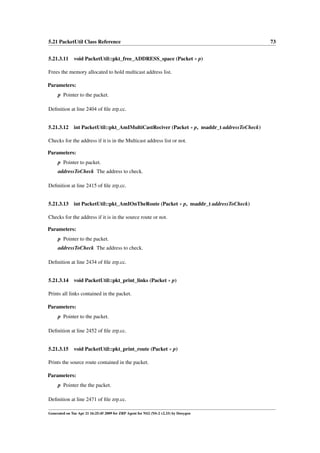 5.21 PacketUtil Class Reference                                                               73


5.21.3.11 void PacketUtil::pkt_free_ADDRESS_space (Packet ∗ p)

Frees the memory allocated to hold multicast address list.

Parameters:
     p Pointer to the packet.

Deﬁnition at line 2404 of ﬁle zrp.cc.


5.21.3.12     int PacketUtil::pkt_AmIMultiCastReciver (Packet ∗ p, nsaddr_t addressToCheck)

Checks for the address if it is in the Multicast address list or not.

Parameters:
     p Pointer to packet.
     addressToCheck The address to check.

Deﬁnition at line 2415 of ﬁle zrp.cc.


5.21.3.13     int PacketUtil::pkt_AmIOnTheRoute (Packet ∗ p, nsaddr_t addressToCheck)

Checks for the address if it is in the source route or not.

Parameters:
     p Pointer to the packet.
     addressToCheck The address to check.

Deﬁnition at line 2434 of ﬁle zrp.cc.


5.21.3.14     void PacketUtil::pkt_print_links (Packet ∗ p)

Prints all links contained in the packet.

Parameters:
     p Pointer to the packet.

Deﬁnition at line 2452 of ﬁle zrp.cc.


5.21.3.15     void PacketUtil::pkt_print_route (Packet ∗ p)

Prints the source route contained in the packet.

Parameters:
     p Pointer the the packet.

Deﬁnition at line 2471 of ﬁle zrp.cc.

Generated on Tue Apr 21 16:25:45 2009 for ZRP Agent for NS2 (NS-2 v2.33) by Doxygen
 