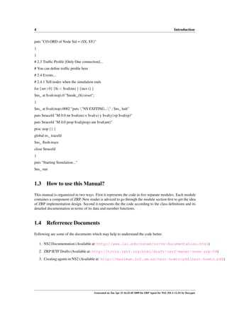 4                                                                                                            Introduction


puts "CO-ORD of Node $id = ($X, $Y)"
}
}
# 2.3 Trafﬁc Proﬁle [Only One connection]...
# You can deﬁne trafﬁc proﬁle here
# 2.4 Events...
# 2.4.1 Tell nodes when the simulation ends
for {set i 0} {$i < $val(nn) } {incr i} {
$ns_ at $val(stop).0 "$node_($i) reset";
}
$ns_ at $val(stop).0002 "puts "NS EXITING..." ; $ns_ halt"
puts $tracefd "M 0.0 nn $val(nn) x $val(x) y $val(y) rp $val(rp)"
puts $tracefd "M 0.0 prop $val(prop) ant $val(ant)"
proc stop {} {
global ns_ tracefd
$ns_ ﬂush-trace
close $tracefd
}
puts "Starting Simulation..."
$ns_ run


1.3 How to use this Manual?
This manual is organnized in two ways. First it represents the code in ﬁve separate modules. Each module
containes a component of ZRP. New reader is adviced to go through the module section ﬁrst to get the idea
of ZRP implementation design. Second it represents the the code according to the class deﬁnitions and its
detailed documentation in terms of its data and member functions.


1.4 Referrence Documents
Following are some of the documents which may help to understand the code better.

    1. NS2 Documentation (Available at: http://www.isi.edu/nsnam/ns/ns-documentation.html)

    2. ZRP IETF Drafts (Available at: http://tools.ietf.org/html/draft-ietf-manet-zone-zrp-04)
    3. Creating agents in NS2 (Available at: http://masimum.inf.um.es/nsrt-howto/pdf/nsrt-howto.pdf)




                                            Generated on Tue Apr 21 16:25:45 2009 for ZRP Agent for NS2 (NS-2 v2.33) by Doxygen
 