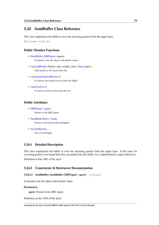 5.24 SendBuffer Class Reference                                                                          79


5.24 SendBuffer Class Reference
This class implements the buffer to store the incoming packets from the upper layer.
#include <zrp.h>


Public Member Functions
     • SendBuffer (ZRPAgent ∗agent)
            It initializes the the object with default values.

     • void addPacket (Packet ∗pkt, nsaddr_t dest, Time expiry)
            Adds packet to the head of the list.

     • void purgeExpiredPackets ()
            It removes the expired entries from the buffer.

     • void freeList ()
            It removes all the entries from the list.



Public Attributes
     • ZRPAgent ∗ agent_
            Pointer to the ZRP Agent.

     • SendBufferEntry ∗ head_
            Pointer to the head of the list(buffer).

     • int numPackets_
            Size of send buffer.



5.24.1       Detailed Description

This class implements the buffer to store the incoming packets from the upper layer. If the route for
incoming packet is not found then they are pushed into this buffer. It is implemented as singly linked-list.
Deﬁnition at line 1981 of ﬁle zrp.h.


5.24.2       Constructor & Destructor Documentation

5.24.2.1     SendBuffer::SendBuffer (ZRPAgent ∗ agent) [inline]

It initializes the the object with default values.

Parameters:
     agent Pointer to the ZRP Agent.

Deﬁnition at line 1994 of ﬁle zrp.h.

Generated on Tue Apr 21 16:25:45 2009 for ZRP Agent for NS2 (NS-2 v2.33) by Doxygen
 