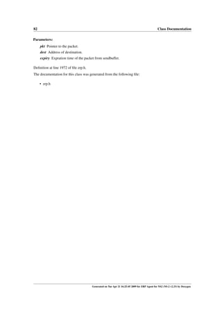 82                                                                                            Class Documentation

Parameters:
     pkt Pointer to the packet.
     dest Address of destination.
     expiry Expration time of the packet from sendbuffer.

Deﬁnition at line 1972 of ﬁle zrp.h.
The documentation for this class was generated from the following ﬁle:

     • zrp.h




                                       Generated on Tue Apr 21 16:25:45 2009 for ZRP Agent for NS2 (NS-2 v2.33) by Doxygen
 