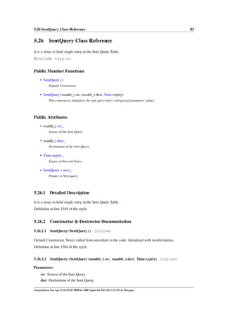 5.26 SentQuery Class Reference                                                                   83


5.26 SentQuery Class Reference
It is a struct to hold single entry in the Sent Query Table.
#include <zrp.h>


Public Member Functions
     • SentQuery ()
            Default Constructor.

     • SentQuery (nsaddr_t src, nsaddr_t dest, Time expiry)
            This constructor initializes the sent query entry with passed parameter values.




Public Attributes
     • nsaddr_t src_
            Source of the Sent Query.

     • nsaddr_t dest_
            Destination of the Sent Query.

     • Time expiry_
            Expiry of this sent Entry.

     • SentQuery ∗ next_
            Pointer to Next query.




5.26.1       Detailed Description

It is a struct to hold single entry in the Sent Query Table.
Deﬁnition at line 1349 of ﬁle zrp.h.


5.26.2       Constructor & Destructor Documentation

5.26.2.1     SentQuery::SentQuery () [inline]

Default Constructor. Never called from anywhere in the code. Initialized with invalid entries.
Deﬁnition at line 1364 of ﬁle zrp.h.


5.26.2.2 SentQuery::SentQuery (nsaddr_t src, nsaddr_t dest, Time expiry) [inline]

Parameters:
     src Source of the Sent Query.
     dest Destination of the Sent Query.

Generated on Tue Apr 21 16:25:45 2009 for ZRP Agent for NS2 (NS-2 v2.33) by Doxygen
 